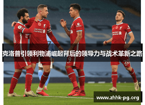 克洛普引领利物浦崛起背后的领导力与战术革新之路