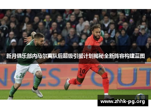新月俱乐部内马尔离队后超级引援计划揭秘全新阵容构建蓝图