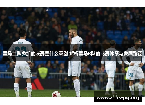 皇马二队参加的联赛是什么级别 解析皇马B队的比赛体系与发展路径