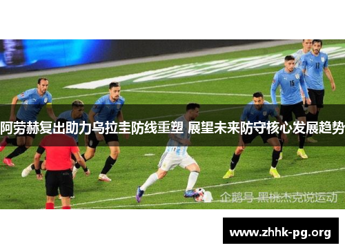 阿劳赫复出助力乌拉圭防线重塑 展望未来防守核心发展趋势