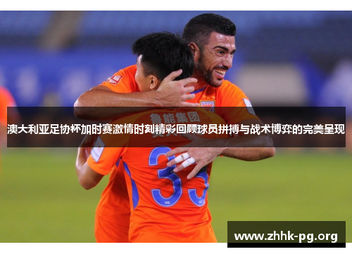 澳大利亚足协杯加时赛激情时刻精彩回顾球员拼搏与战术博弈的完美呈现