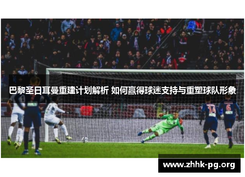 巴黎圣日耳曼重建计划解析 如何赢得球迷支持与重塑球队形象