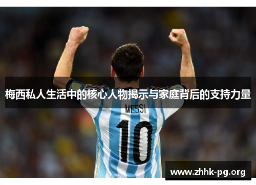 梅西私人生活中的核心人物揭示与家庭背后的支持力量