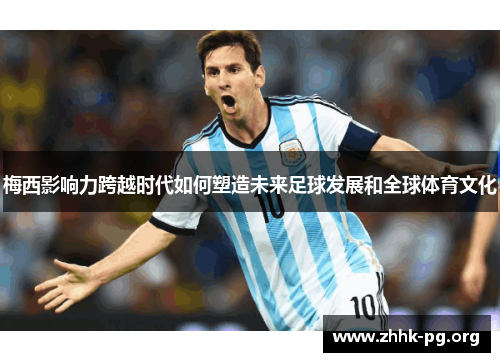 梅西影响力跨越时代如何塑造未来足球发展和全球体育文化